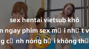 sex hentai vietsub không che Xem ngay phim sex mới nhất với những cảnh nóng hổi không thể bỏ lỡ! Cơ hội tận hưởng những khoảnh khắc đầy kích thích ngay hôm nay!