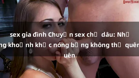 sex gia đình Chuyện sex chị dâu: Những khoảnh khắc nóng bỏng không thể quên