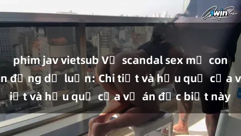 phim jav vietsub Vụ scandal sex mẹ con Việt Nam gây chấn động dư luận: Chi tiết và hậu quả của vụ án đặc biệt này