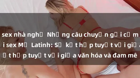sex nhà nghỉ Những câu chuyện gợi cảm và nóng bỏng với sex Mỹ Latinh: Sự kết hợp tuyệt vời giữa văn hóa và đam mê