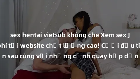 sex hentai vietsub không che Xem sex JAV idol HD miễn phí tại website chất lượng cao! Cười đầu tiên, kiếm tiền sau cùng với những cảnh quay hấp dẫn và nóng bỏng từ các idol hàng đầu.