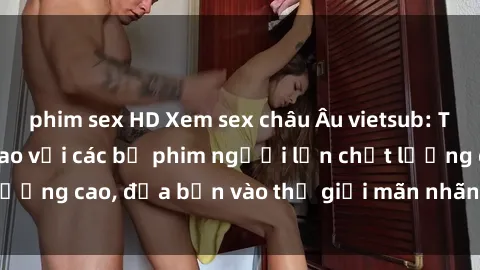 phim sex HD Xem sex châu Âu vietsub: Trải nghiệm đỉnh cao với các bộ phim người lớn chất lượng cao, đưa bạn vào thế giới mãn nhãn và phấn khích.
