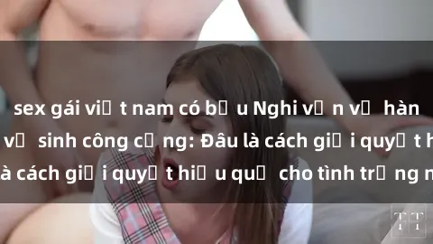 sex gái việt nam có bầu Nghi vấn về hành vi sex trong nhà vệ sinh công cộng: Đâu là cách giải quyết hiệu quả cho tình trạng này?