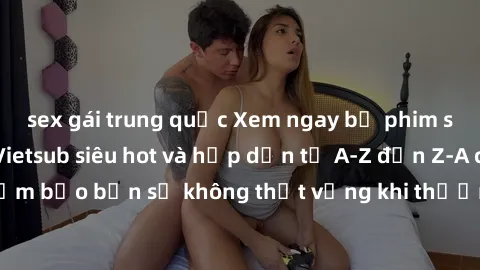 sex gái trung quốc Xem ngay bộ phim sex người Pháp Vietsub siêu hot và hấp dẫn từ A-Z đến Z-A chỉ có tại đây! Đảm bảo bạn sẽ không thất vọng khi thưởng thức đến từng khung hình sinh động và chân thực.