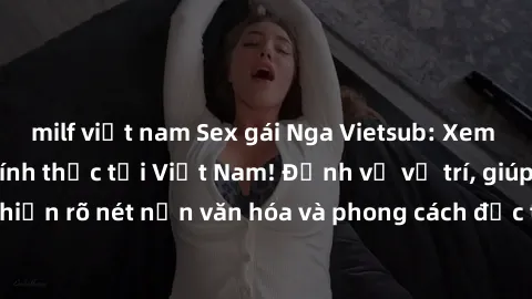 milf việt nam Sex gái Nga Vietsub: Xem phim phát sóng chính thức tại Việt Nam! Định vị vị trí, giúp thể hiện rõ nét nền văn hóa và phong cách đặc trưng của đất nước Nga.