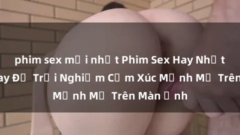 phim sex mới nhất Phim Sex Hay Nhất - Xem Ngay Để Trải Nghiệm Cảm Xúc Mạnh Mẽ Trên Màn Ảnh