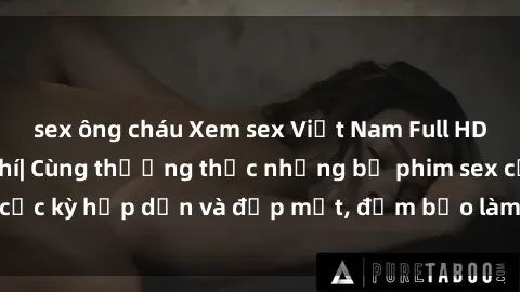 sex ông cháu Xem sex Việt Nam Full HD hoàn toàn miễn phí| Cùng thưởng thức những bộ phim sex cực kỳ hấp dẫn và đẹp mắt, đảm bảo làm hài lòng người xem.