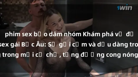 phim sex bạo dâm nhóm Khám phá vẻ đẹp quyến rũ của sex gái Bắc Âu: Sự gợi cảm và dịu dàng trong mỗi cử chỉ, từng đường cong nóng bỏng đằm thắm.