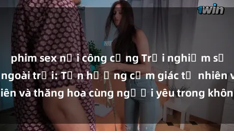 phim sex nơi công cộng Trải nghiệm sự mới mẻ của sex ngoài trời: Tận hưởng cảm giác tự nhiên và thăng hoa cùng người yêu trong không gian rộng lớn