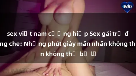 sex việt nam cưỡng hiếp Sex gái trẻ đẹp không che: Những phút giây mãn nhãn không thể bỏ lỡ