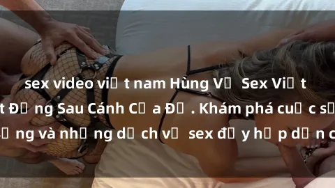 sex video việt nam Hùng Vỹ Sex Việt Nam: Những Bí Mật Đằng Sau Cánh Cửa Đỏ. Khám phá cuộc sống và những dịch vụ sex đầy hấp dẫn của người Việt Nam.