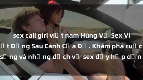 sex call girl việt nam Hùng Vỹ Sex Việt Nam: Những Bí Mật Đằng Sau Cánh Cửa Đỏ. Khám phá cuộc sống và những dịch vụ sex đầy hấp dẫn của người Việt Nam.