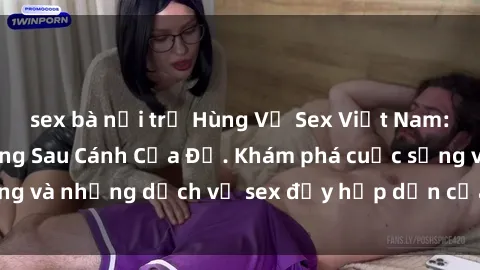 sex bà nội trợ Hùng Vỹ Sex Việt Nam: Những Bí Mật Đằng Sau Cánh Cửa Đỏ. Khám phá cuộc sống và những dịch vụ sex đầy hấp dẫn của người Việt Nam.