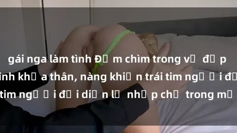 gái nga làm tình Đắm chìm trong vẻ đẹp tự nhiên của gái xinh khỏa thân, nàng khiến trái tim người đối diện lỡ nhịp chỉ trong một cái nhìn.