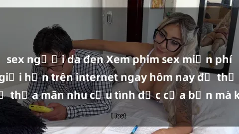 sex người da đen Xem phim sex miễn phí hoàn toàn không giới hạn trên internet ngay hôm nay để thỏa mãn nhu cầu tình dục của bạn mà không tốn chi phí.