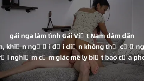 gái nga làm tình Gái Việt Nam dâm đãng làm tình say đắm, khiến người đối diện không thể cưỡng lại được. Hãy trải nghiệm cảm giác mê ly biết bao của phong cách yêu đương đậm chất dân tộc!