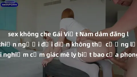 sex không che Gái Việt Nam dâm đãng làm tình say đắm, khiến người đối diện không thể cưỡng lại được. Hãy trải nghiệm cảm giác mê ly biết bao của phong cách yêu đương đậm chất dân tộc!