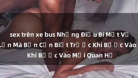sex trên xe bus Những Điều Bí Mật Về Sex Người Lớn Mà Bạn Cần Biết Trước Khi Bước Vào Mối Quan Hệ