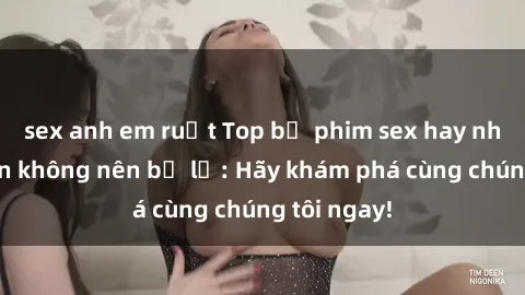 sex anh em ruột Top bộ phim sex hay nhất mà bạn không nên bỏ lỡ: Hãy khám phá cùng chúng tôi ngay!