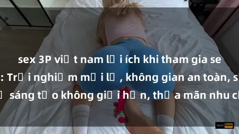 sex 3P việt nam lợi ích khi tham gia sex online không che: Trải nghiệm mới lạ, không gian an toàn, sự sáng tạo không giới hạn, thỏa mãn nhu cầu tình dục của bạn.