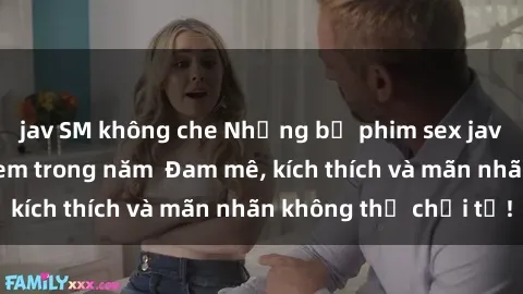 jav SM không che Những bộ phim sex jav đỉnh cao phải xem trong năm  Đam mê, kích thích và mãn nhãn không thể chối từ!