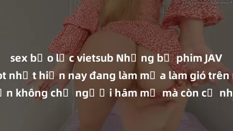 sex bạo lực vietsub Những bộ phim JAV idol không che hot nhất hiện nay đang làm mưa làm gió trên mạng, hấp dẫn không chỉ người hâm mộ mà còn cả những ai mới tìm hiểu về thể loại này!