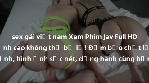sex gái việt nam Xem Phim Jav Full HD: Những bộ phim đỉnh cao không thể bỏ lỡ! Đảm bảo chất lượng ổn định, hình ảnh sắc nét, đồng hành cùng bạn trong những giây phút thư giãn!