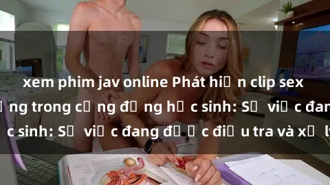 xem phim jav online Phát hiện clip sex nữ sinh gây chấn động trong cộng đồng học sinh: Sự việc đang được điều tra và xử lý