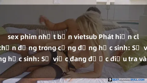 sex phim nhật bản vietsub Phát hiện clip sex nữ sinh gây chấn động trong cộng đồng học sinh: Sự việc đang được điều tra và xử lý