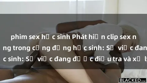 phim sex học sinh Phát hiện clip sex nữ sinh gây chấn động trong cộng đồng học sinh: Sự việc đang được điều tra và xử lý