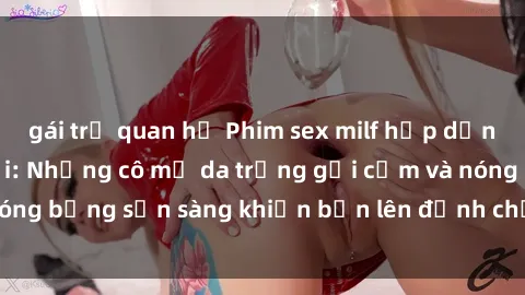 gái trẻ quan hệ Phim sex milf hấp dẫn nhất mọi thời đại: Những cô mẹ da trắng gợi cảm và nóng bỏng sẵn sàng khiến bạn lên đỉnh chỉ trong chớp mắt!
