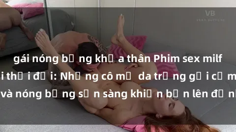 gái nóng bỏng khỏa thân Phim sex milf hấp dẫn nhất mọi thời đại: Những cô mẹ da trắng gợi cảm và nóng bỏng sẵn sàng khiến bạn lên đỉnh chỉ trong chớp mắt!