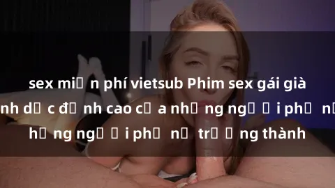 sex miễn phí vietsub Phim sex gái già: Trải nghiệm tình dục đỉnh cao của những người phụ nữ trưởng thành