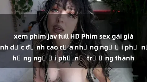 xem phim jav full HD Phim sex gái già: Trải nghiệm tình dục đỉnh cao của những người phụ nữ trưởng thành