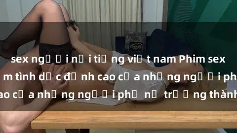sex người nổi tiếng việt nam Phim sex gái già: Trải nghiệm tình dục đỉnh cao của những người phụ nữ trưởng thành