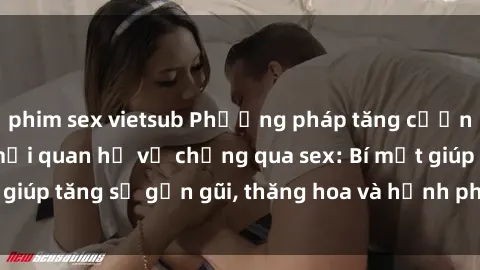 phim sex vietsub Phương pháp tăng cường gắn kết trong mối quan hệ vợ chồng qua sex: Bí mật giúp tăng sự gần gũi, thăng hoa và hạnh phúc cho cặp đôi