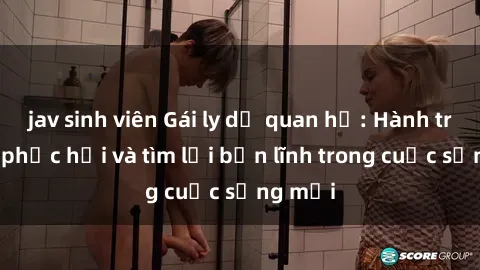 jav sinh viên Gái ly dị quan hệ: Hành trình tự phục hồi và tìm lại bản lĩnh trong cuộc sống mới