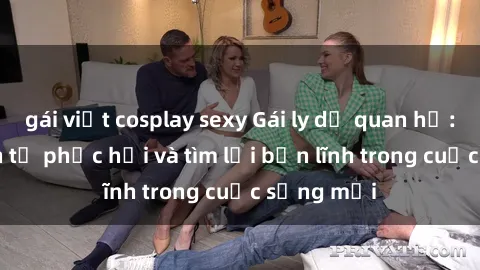 gái việt cosplay sexy Gái ly dị quan hệ: Hành trình tự phục hồi và tìm lại bản lĩnh trong cuộc sống mới