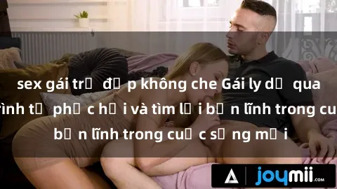 sex gái trẻ đẹp không che Gái ly dị quan hệ: Hành trình tự phục hồi và tìm lại bản lĩnh trong cuộc sống mới