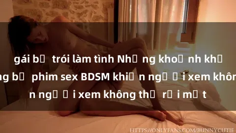 gái bị trói làm tình Những khoảnh khắc hấp dẫn trong bộ phim sex BDSM khiến người xem không thể rời mắt