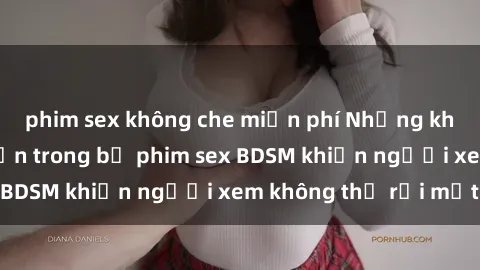 phim sex không che miễn phí Những khoảnh khắc hấp dẫn trong bộ phim sex BDSM khiến người xem không thể rời mắt