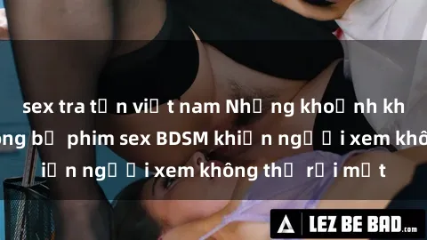 sex tra tấn việt nam Những khoảnh khắc hấp dẫn trong bộ phim sex BDSM khiến người xem không thể rời mắt