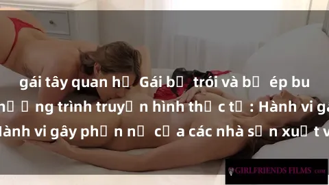 gái tây quan hệ Gái bị trói và bị ép buộc làm tình trong chương trình truyền hình thực tế: Hành vi gây phẫn nộ của các nhà sản xuất và người xem.