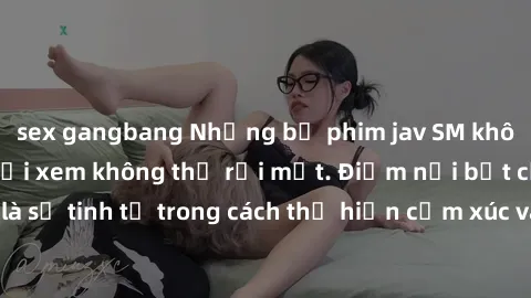 sex gangbang Những bộ phim jav SM không che khiến người xem không thể rời mắt. Điểm nổi bật của thể loại này là sự tinh tế trong cách thể hiện cảm xúc và sự hấp dẫn của những cảnh quay.
