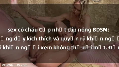sex cô cháu Cập nhật clip nóng BDSM: Những pha hành động đầy kích thích và quyến rũ khiến người xem không thể rời mắt. Đừng bỏ lỡ!