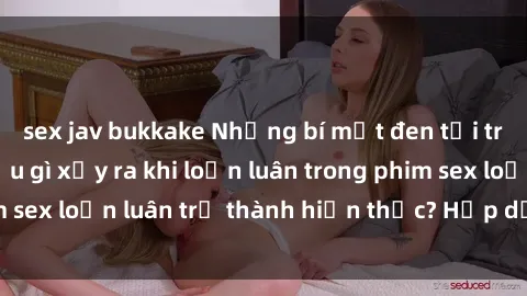 sex jav bukkake Những bí mật đen tối trong gia đình: Điều gì xảy ra khi loạn luân trong phim sex loạn luân trở thành hiện thực? Hấp dẫn và gây sốc!