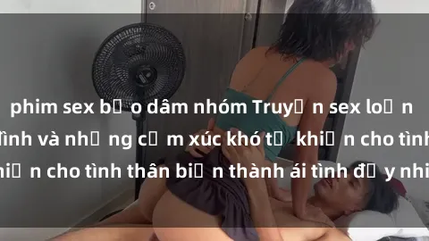 phim sex bạo dâm nhóm Truyện sex loạn luân: Bí mật gia đình và những cảm xúc khó tả khiến cho tình thân biến thành ái tình đầy nhiệt huyết