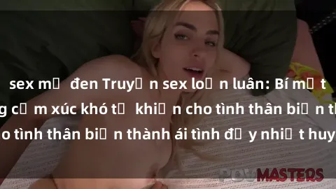sex mỹ đen Truyện sex loạn luân: Bí mật gia đình và những cảm xúc khó tả khiến cho tình thân biến thành ái tình đầy nhiệt huyết