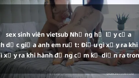 sex sinh viên vietsub Những hệ lụy của việc có quan hệ tình dục giữa anh em ruột: Điều gì xảy ra khi hành động cấm kỵ diễn ra trong gia đình?