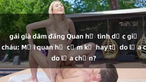 gái già dâm đãng Quan hệ tình dục giữa ông cháu: Mối quan hệ cấm kỵ hay tự do lựa chọn?